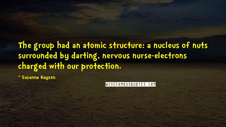 Susanna Kaysen Quotes: The group had an atomic structure: a nucleus of nuts surrounded by darting, nervous nurse-electrons charged with our protection.