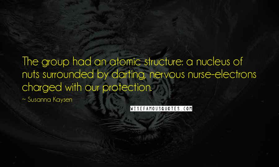 Susanna Kaysen Quotes: The group had an atomic structure: a nucleus of nuts surrounded by darting, nervous nurse-electrons charged with our protection.