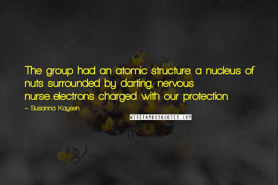 Susanna Kaysen Quotes: The group had an atomic structure: a nucleus of nuts surrounded by darting, nervous nurse-electrons charged with our protection.