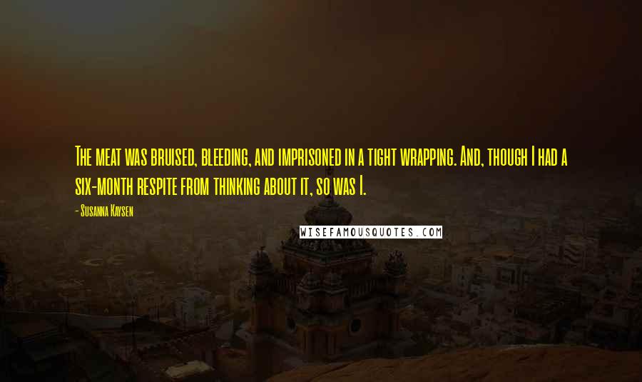 Susanna Kaysen Quotes: The meat was bruised, bleeding, and imprisoned in a tight wrapping. And, though I had a six-month respite from thinking about it, so was I.