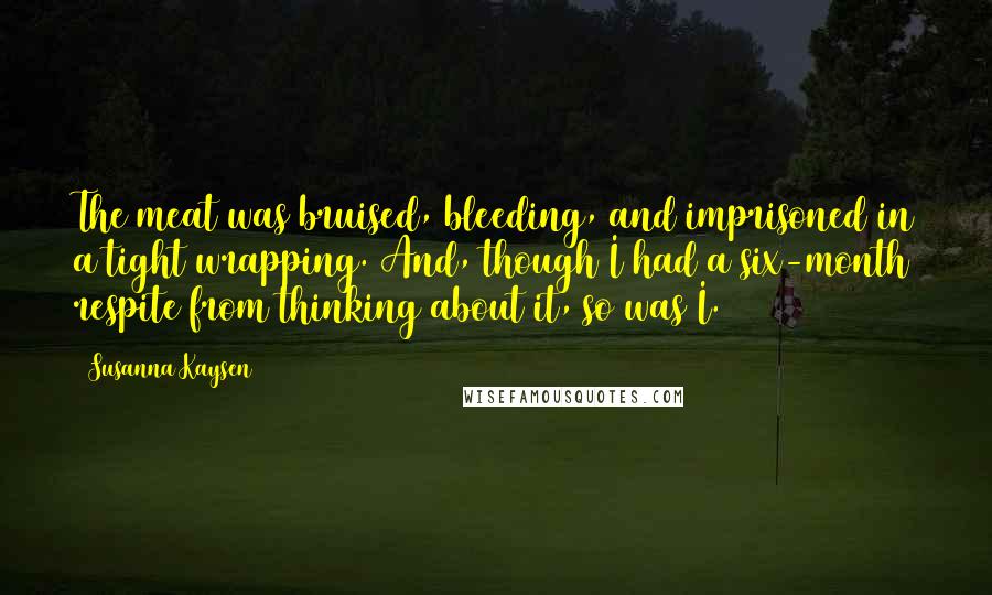 Susanna Kaysen Quotes: The meat was bruised, bleeding, and imprisoned in a tight wrapping. And, though I had a six-month respite from thinking about it, so was I.