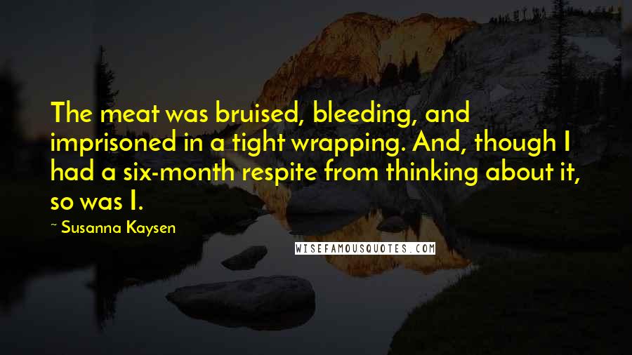 Susanna Kaysen Quotes: The meat was bruised, bleeding, and imprisoned in a tight wrapping. And, though I had a six-month respite from thinking about it, so was I.