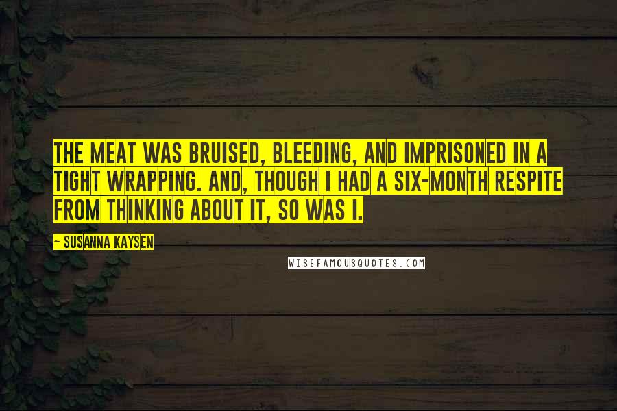 Susanna Kaysen Quotes: The meat was bruised, bleeding, and imprisoned in a tight wrapping. And, though I had a six-month respite from thinking about it, so was I.