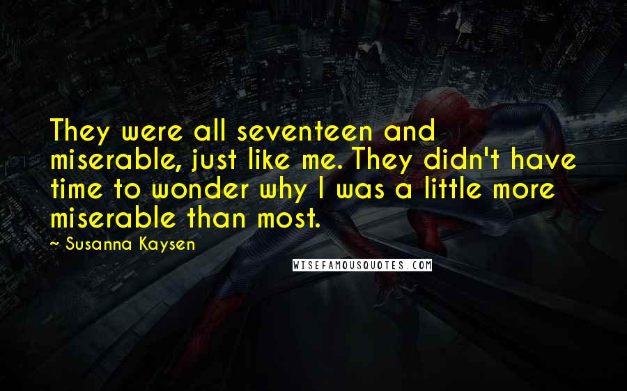 Susanna Kaysen Quotes: They were all seventeen and miserable, just like me. They didn't have time to wonder why I was a little more miserable than most.