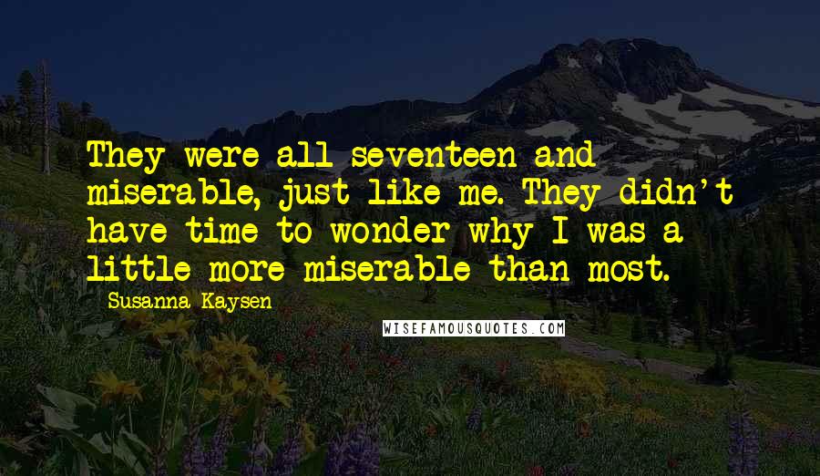Susanna Kaysen Quotes: They were all seventeen and miserable, just like me. They didn't have time to wonder why I was a little more miserable than most.