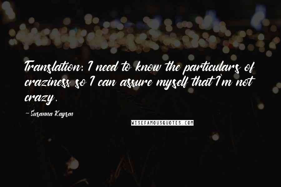 Susanna Kaysen Quotes: Translation: I need to know the particulars of craziness so I can assure myself that I'm not crazy.