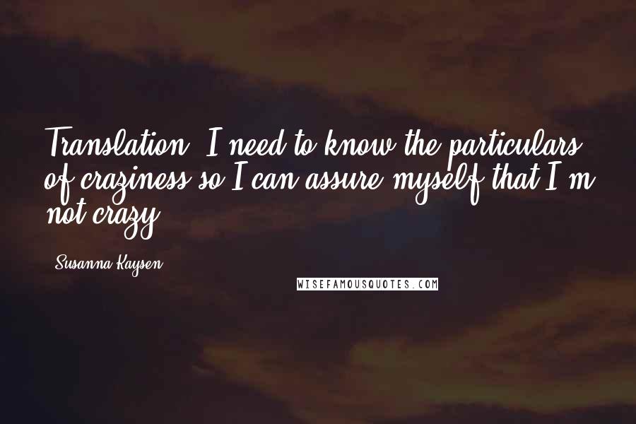 Susanna Kaysen Quotes: Translation: I need to know the particulars of craziness so I can assure myself that I'm not crazy.