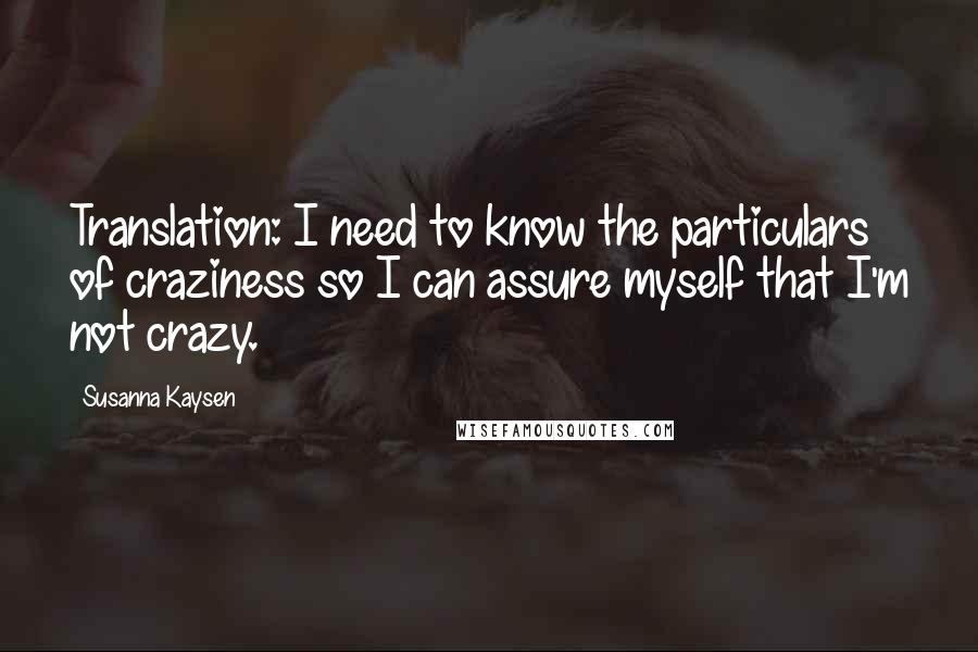 Susanna Kaysen Quotes: Translation: I need to know the particulars of craziness so I can assure myself that I'm not crazy.