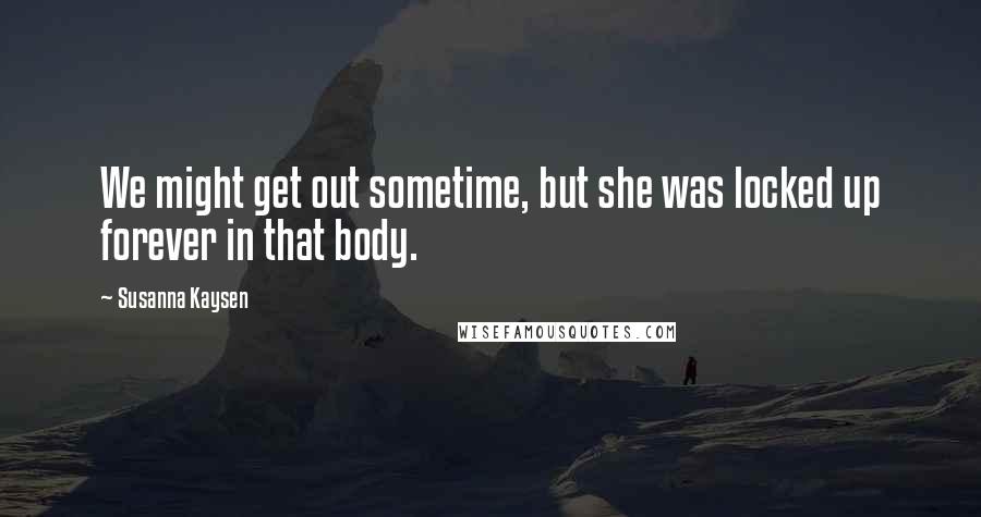 Susanna Kaysen Quotes: We might get out sometime, but she was locked up forever in that body.