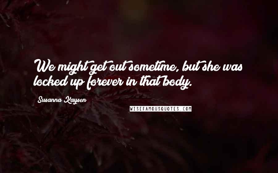 Susanna Kaysen Quotes: We might get out sometime, but she was locked up forever in that body.