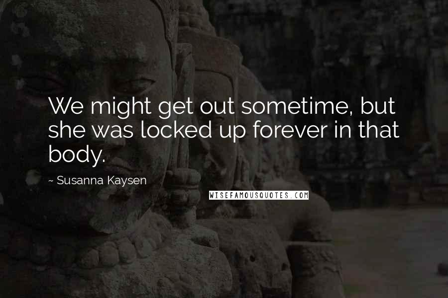 Susanna Kaysen Quotes: We might get out sometime, but she was locked up forever in that body.