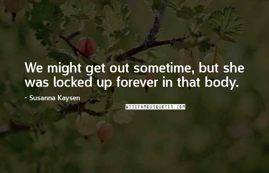 Susanna Kaysen Quotes: We might get out sometime, but she was locked up forever in that body.