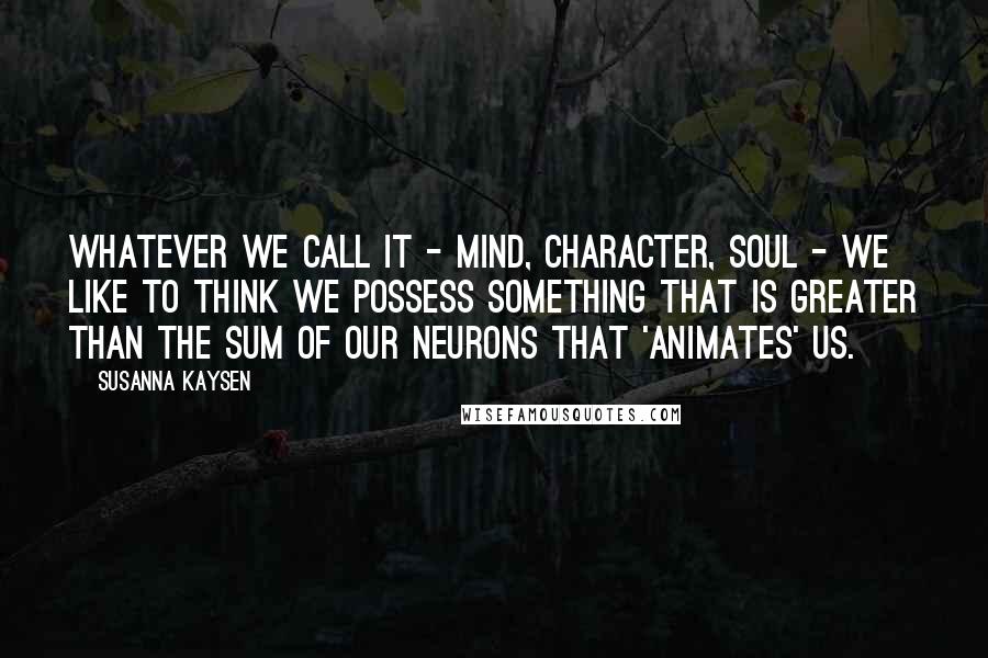 Susanna Kaysen Quotes: Whatever we call it - mind, character, soul - we like to think we possess something that is greater than the sum of our neurons that 'animates' us.