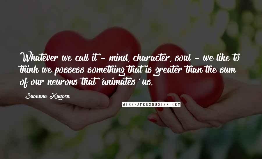 Susanna Kaysen Quotes: Whatever we call it - mind, character, soul - we like to think we possess something that is greater than the sum of our neurons that 'animates' us.