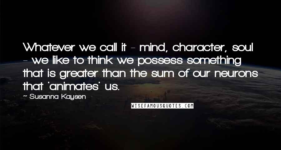 Susanna Kaysen Quotes: Whatever we call it - mind, character, soul - we like to think we possess something that is greater than the sum of our neurons that 'animates' us.