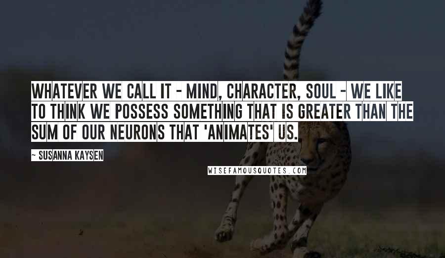 Susanna Kaysen Quotes: Whatever we call it - mind, character, soul - we like to think we possess something that is greater than the sum of our neurons that 'animates' us.