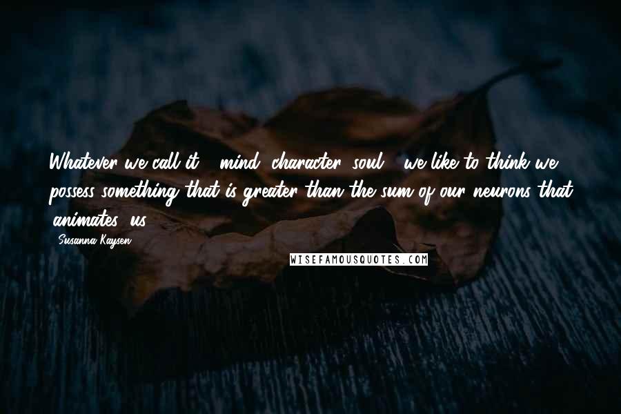 Susanna Kaysen Quotes: Whatever we call it - mind, character, soul - we like to think we possess something that is greater than the sum of our neurons that 'animates' us.