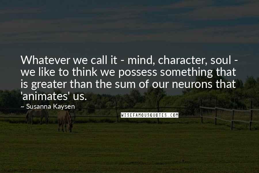 Susanna Kaysen Quotes: Whatever we call it - mind, character, soul - we like to think we possess something that is greater than the sum of our neurons that 'animates' us.