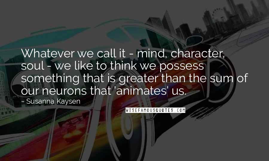 Susanna Kaysen Quotes: Whatever we call it - mind, character, soul - we like to think we possess something that is greater than the sum of our neurons that 'animates' us.