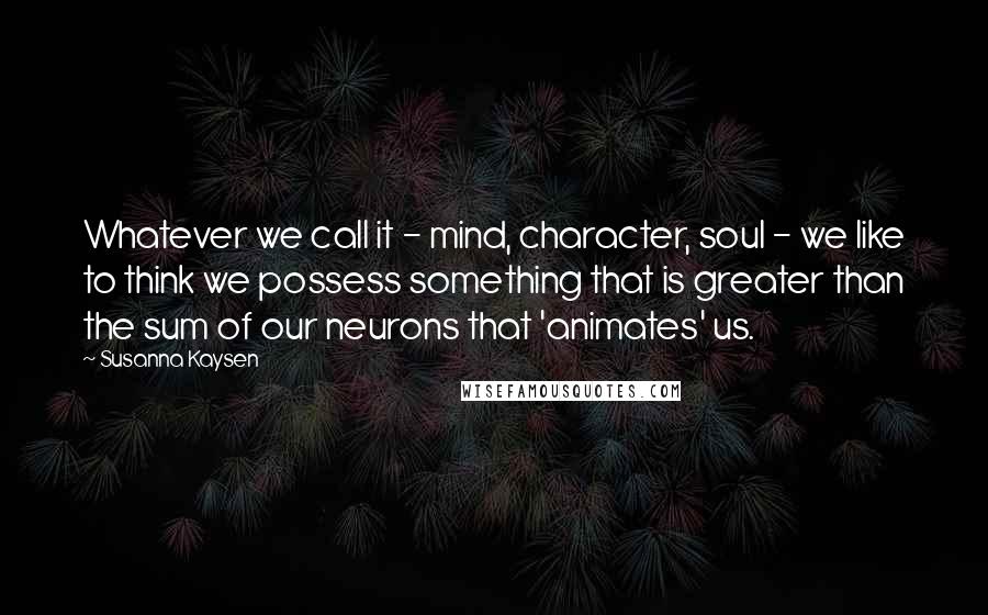 Susanna Kaysen Quotes: Whatever we call it - mind, character, soul - we like to think we possess something that is greater than the sum of our neurons that 'animates' us.