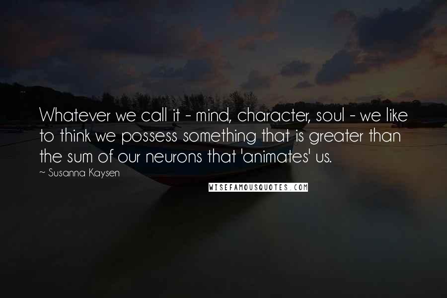 Susanna Kaysen Quotes: Whatever we call it - mind, character, soul - we like to think we possess something that is greater than the sum of our neurons that 'animates' us.