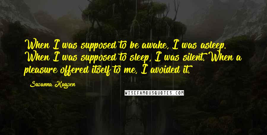 Susanna Kaysen Quotes: When I was supposed to be awake, I was asleep. When I was supposed to sleep, I was silent. When a pleasure offered itself to me, I avoided it.