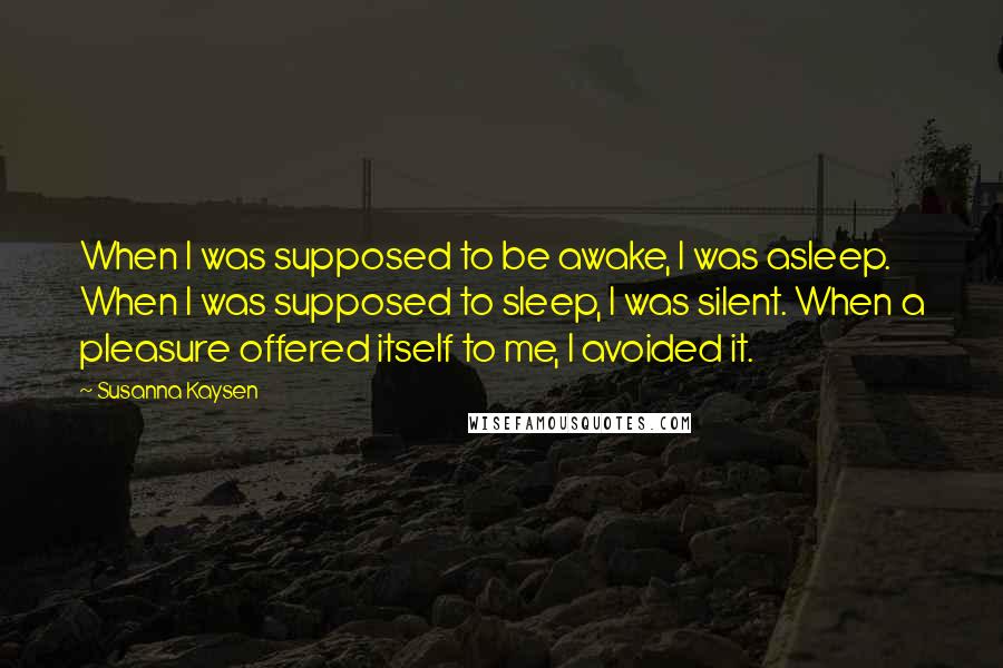 Susanna Kaysen Quotes: When I was supposed to be awake, I was asleep. When I was supposed to sleep, I was silent. When a pleasure offered itself to me, I avoided it.