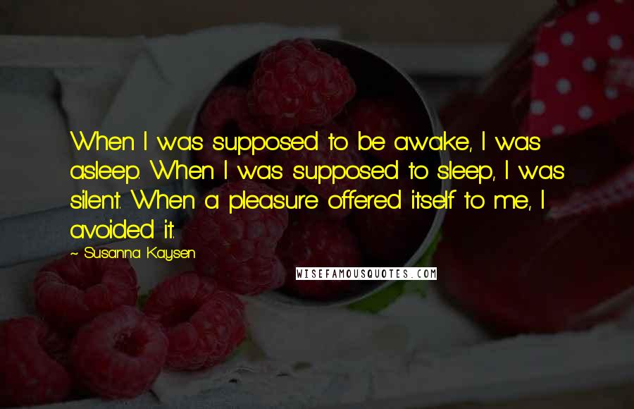 Susanna Kaysen Quotes: When I was supposed to be awake, I was asleep. When I was supposed to sleep, I was silent. When a pleasure offered itself to me, I avoided it.