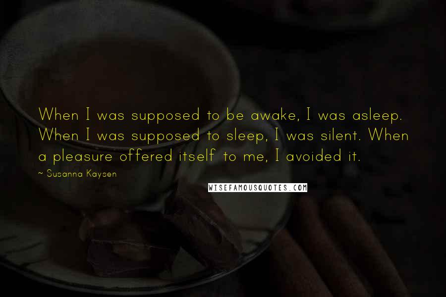 Susanna Kaysen Quotes: When I was supposed to be awake, I was asleep. When I was supposed to sleep, I was silent. When a pleasure offered itself to me, I avoided it.