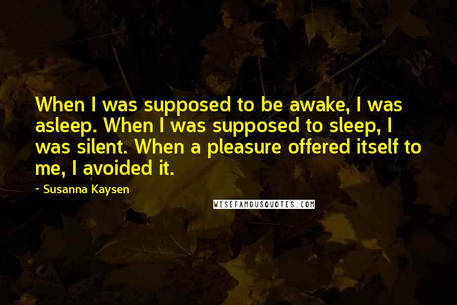 Susanna Kaysen Quotes: When I was supposed to be awake, I was asleep. When I was supposed to sleep, I was silent. When a pleasure offered itself to me, I avoided it.