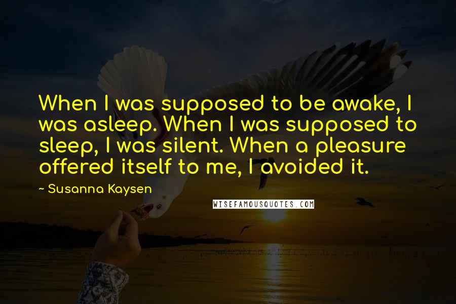 Susanna Kaysen Quotes: When I was supposed to be awake, I was asleep. When I was supposed to sleep, I was silent. When a pleasure offered itself to me, I avoided it.