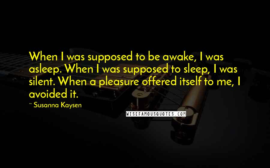 Susanna Kaysen Quotes: When I was supposed to be awake, I was asleep. When I was supposed to sleep, I was silent. When a pleasure offered itself to me, I avoided it.