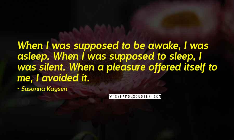 Susanna Kaysen Quotes: When I was supposed to be awake, I was asleep. When I was supposed to sleep, I was silent. When a pleasure offered itself to me, I avoided it.