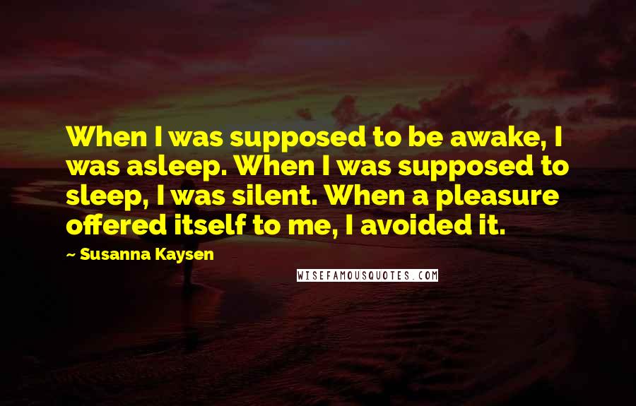 Susanna Kaysen Quotes: When I was supposed to be awake, I was asleep. When I was supposed to sleep, I was silent. When a pleasure offered itself to me, I avoided it.