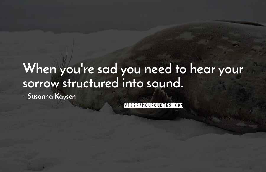 Susanna Kaysen Quotes: When you're sad you need to hear your sorrow structured into sound.