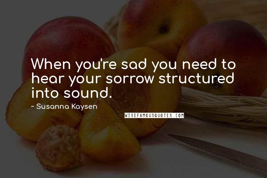 Susanna Kaysen Quotes: When you're sad you need to hear your sorrow structured into sound.