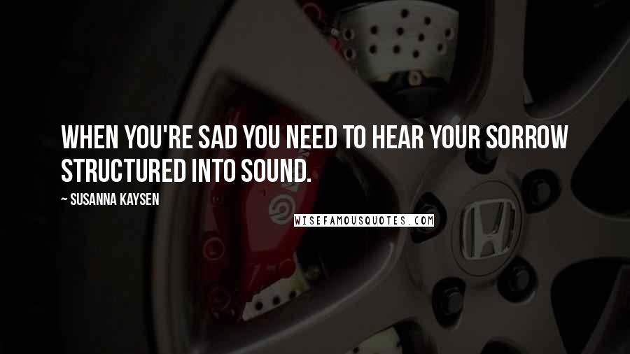 Susanna Kaysen Quotes: When you're sad you need to hear your sorrow structured into sound.