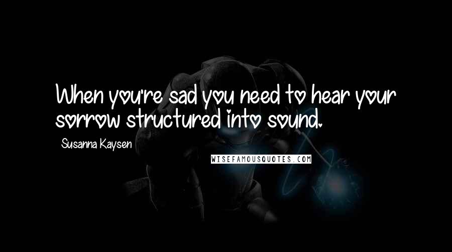 Susanna Kaysen Quotes: When you're sad you need to hear your sorrow structured into sound.