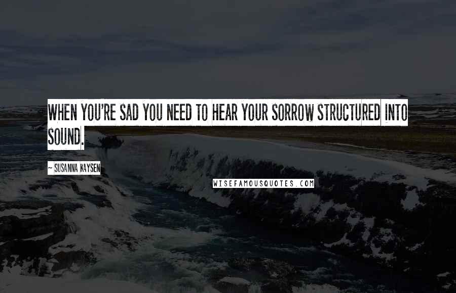 Susanna Kaysen Quotes: When you're sad you need to hear your sorrow structured into sound.