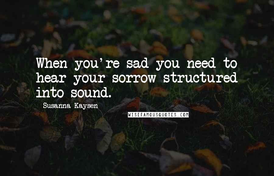 Susanna Kaysen Quotes: When you're sad you need to hear your sorrow structured into sound.