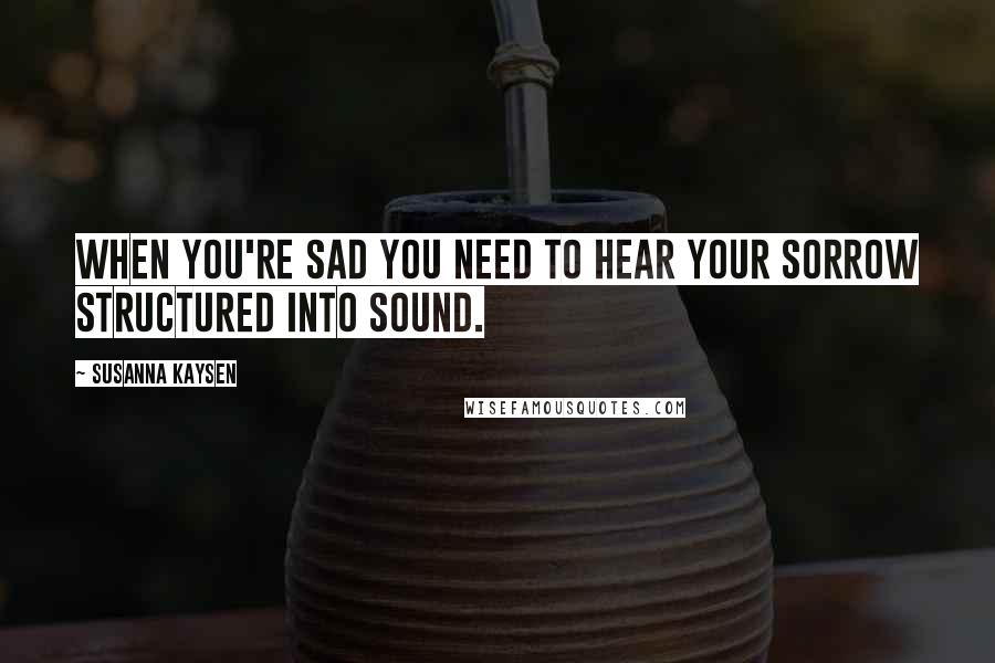 Susanna Kaysen Quotes: When you're sad you need to hear your sorrow structured into sound.