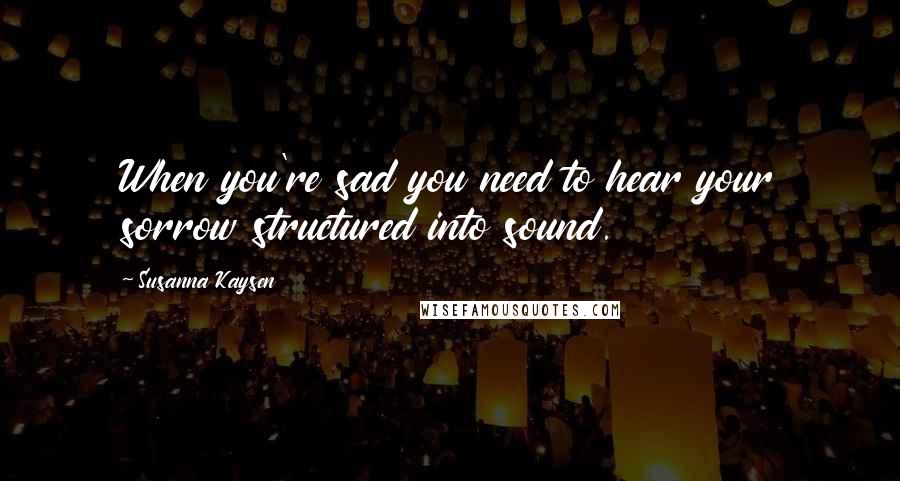 Susanna Kaysen Quotes: When you're sad you need to hear your sorrow structured into sound.