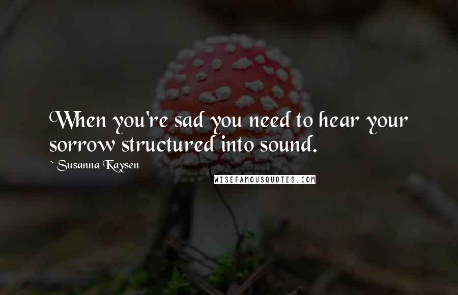 Susanna Kaysen Quotes: When you're sad you need to hear your sorrow structured into sound.