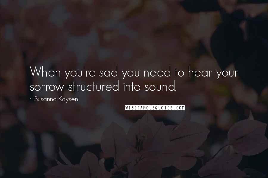 Susanna Kaysen Quotes: When you're sad you need to hear your sorrow structured into sound.