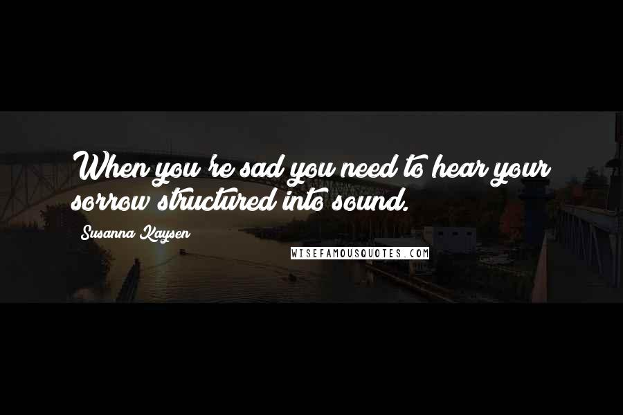 Susanna Kaysen Quotes: When you're sad you need to hear your sorrow structured into sound.