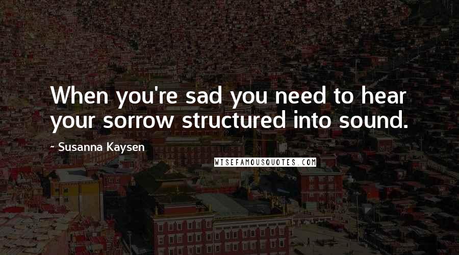 Susanna Kaysen Quotes: When you're sad you need to hear your sorrow structured into sound.