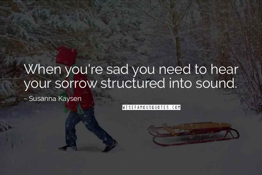 Susanna Kaysen Quotes: When you're sad you need to hear your sorrow structured into sound.