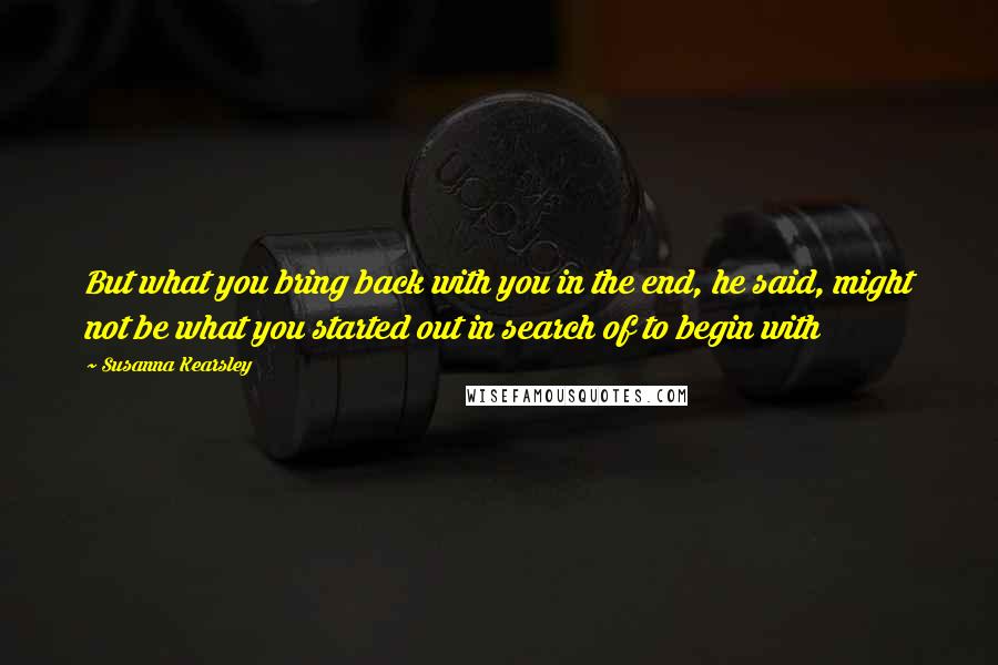 Susanna Kearsley Quotes: But what you bring back with you in the end, he said, might not be what you started out in search of to begin with