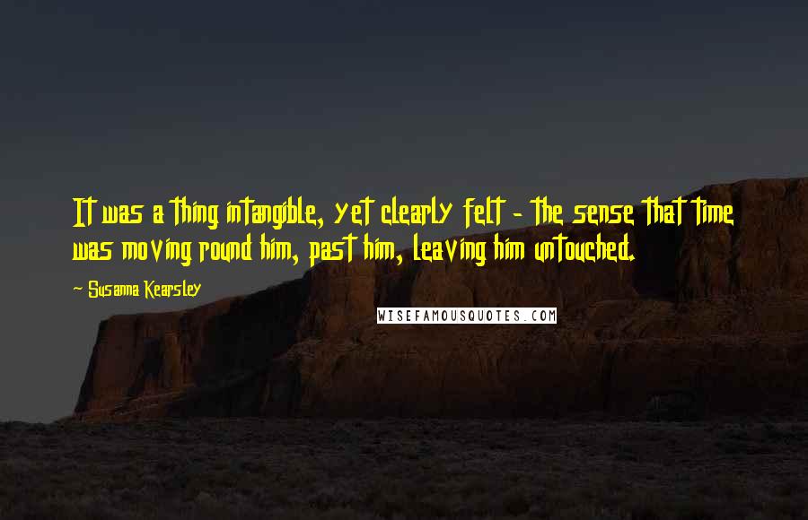 Susanna Kearsley Quotes: It was a thing intangible, yet clearly felt - the sense that time was moving round him, past him, leaving him untouched.