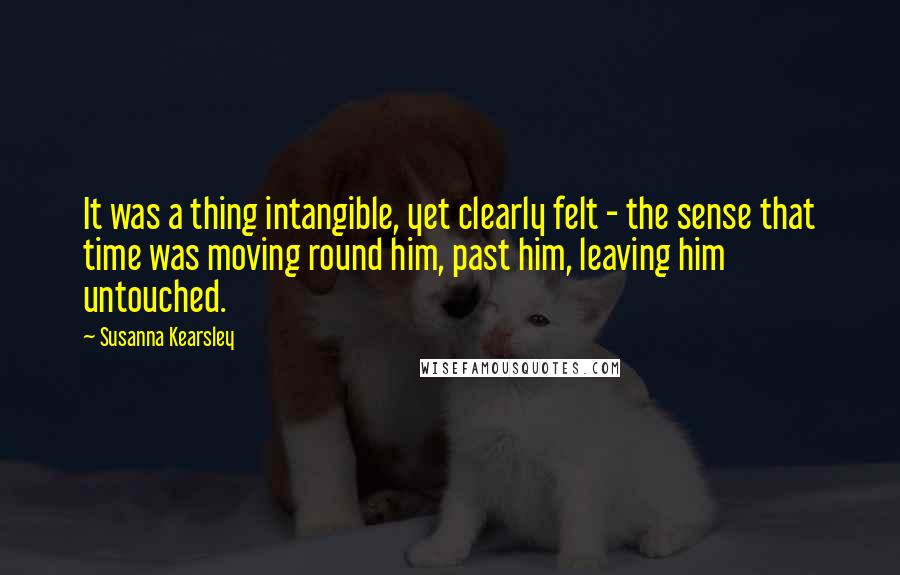 Susanna Kearsley Quotes: It was a thing intangible, yet clearly felt - the sense that time was moving round him, past him, leaving him untouched.